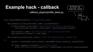 Example hack - callback 
callback_plugins/profile_tasks.py 
class CallbackModule(object): # simplified example 
def playbook_on_task_start(self, name, is_conditional): 
_______________ 
/ written by  
 Jharrod LaFon / 
--------------- 
 ,__, 
 (oo)____ 
if self.current is not None: # Record the total time of the previous 
self.stats[self.current] = time.time() - self.stats[self.current] 
self.current = name # Record the start time of the current task 
self.stats[self.current] = time.time() 
def playbook_on_stats(self, stats): # Sort the tasks by their running time 
... 
(__) ) 
||--|| * 
results = sorted(self.stats.items(), key=lambda value: value[1], reverse=True) 
for name, elapsed in results: # Print the timings 
print "{0:-<70}{1:->9}".format('{0} '.format(name),'{0:.02f}s'.format(elapsed)) 
 