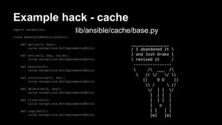 Example hack - cache 
import exceptions 
class BaseCacheModule(object): 
def get(self, key): 
lib/ansible/cache/base.py 
raise exceptions.NotImplementedError 
def set(self, key, value): 
raise exceptions.NotImplementedError 
def keys(self): 
raise exceptions.NotImplementedError 
def contains(self, key): 
raise exceptions.NotImplementedError 
def delete(self, key): 
raise exceptions.NotImplementedError 
def flush(self): 
raise exceptions.NotImplementedError 
def copy(self): 
raise exceptions.NotImplementedError 
________________ 
/ I abandoned it  
| and Josh Drake | 
 revived it / 
---------------- 
 / ___ / 
 // / /  
(( O O )) 
 /  // 
/ | | / 
| | | | 
| | | | 
| o | 
| | | | 
|m| |m| 
 