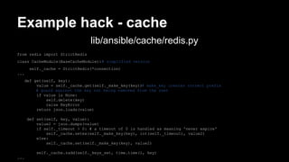 Example hack - cache 
from redis import StrictRedis 
class CacheModule(BaseCacheModule): # simplified version 
self._cache = StrictRedis(*connection) 
... 
def get(self, key): 
value = self._cache.get(self._make_key(key))# make_key creates correct prefix 
# guard against the key not being removed from the zset 
if value is None: 
self.delete(key) 
raise KeyError 
return json.loads(value) 
def set(self, key, value): 
value2 = json.dumps(value) 
if self._timeout > 0: # a timeout of 0 is handled as meaning 'never expire' 
self._cache.setex(self._make_key(key), int(self._timeout), value2) 
else: 
self._cache.set(self._make_key(key), value2) 
self._cache.zadd(self._keys_set, time.time(), key) 
... 
lib/ansible/cache/redis.py 
 