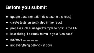 Before you submit 
● update documentation (it is also in the repo) 
● create tests, assert! (also in the repo) 
● prepare a clear usage/example to post in the PR 
● its a dialog, be ready to make your ‘use case’ 
● patience … … … … 
● not everything belongs in core 

