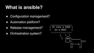 ________________ 
/ It runs a TASK  
 on a HOST / 
---------------- 
 ^__^ 
 (oo)_______ 
(__) )/ 
||----w | 
|| || 
What is ansible? 
● Configuration management? 
● Automation platform? 
● Release management? 
● Orchestration system? 
 