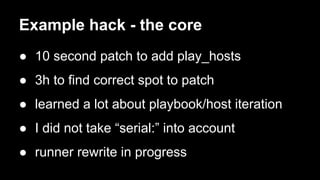 Example hack - the core 
● 10 second patch to add play_hosts 
● 3h to find correct spot to patch 
● learned a lot about playbook/host iteration 
● I did not take “serial:” into account 
● runner rewrite in progress 
 