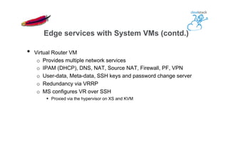 •  Virtual Router VM
o  Provides multiple network services
o  IPAM (DHCP), DNS, NAT, Source NAT, Firewall, PF, VPN
o  User-data, Meta-data, SSH keys and password change server
o  Redundancy via VRRP
o  MS configures VR over SSH
§  Proxied via the hypervisor on XS and KVM
Edge services with System VMs (contd.)
 