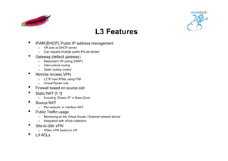 L3 Features
•  IPAM [DHCP], Public IP address management
o  VR acts as DHCP server
o  Can request multiple public IPs per tenant
•  Gateway (default gateway)
o  Redundant VR (using VRRP)
o  Inter-subnet routing
o  Static routing control
•  Remote Access VPN
o  L2TP over IPSec using PSK
o  Virtual Router only
•  Firewall based on source cidr
•  Static NAT [1:1]
o  Including “Elastic IP” in Basic Zone
•  Source NAT
o  Per-network, or interface NAT
•  Public Traffic usage
o  Monitoring on the Virtual Router / External network device
o  Integration with sFlow collectors
•  Site-to-Site VPN
o  IPSec VPN based on VR
•  L3 ACLs
 
