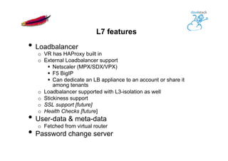 L7 features
• Loadbalancer
o  VR has HAProxy built in
o  External Loadbalancer support
§  Netscaler (MPX/SDX/VPX)
§  F5 BigIP
§  Can dedicate an LB appliance to an account or share it
among tenants
o  Loadbalancer supported with L3-isolation as well
o  Stickiness support
o  SSL support [future]
o  Health Checks [future]
• User-data & meta-data
o  Fetched from virtual router
• Password change server
 