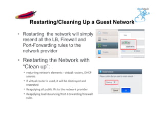 •  Restarting the network will simply
resend all the LB, Firewall and
Port-Forwarding rules to the
network provider
•  Restarting the Network with
“Clean up”:
•  restarKng	
  network	
  elements	
  -­‐	
  virtual	
  routers,	
  DHCP	
  
servers	
  
•  If	
  virtual	
  router	
  is	
  used,	
  it	
  will	
  be	
  destroyed	
  and	
  
recreated	
  	
  
•  Reapplying	
  all	
  public	
  IPs	
  to	
  the	
  network	
  provider	
  
•  Reapplying	
  load-­‐Balancing/Port-­‐Forwarding/Firewall	
  
rules	
  
Restarting/Cleaning Up a Guest Network
 
