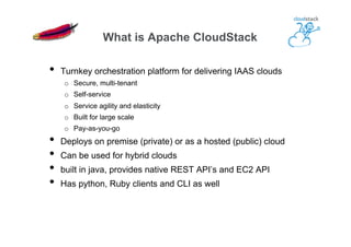 •  Turnkey orchestration platform for delivering IAAS clouds
o  Secure, multi-tenant
o  Self-service
o  Service agility and elasticity
o  Built for large scale
o  Pay-as-you-go
•  Deploys on premise (private) or as a hosted (public) cloud
•  Can be used for hybrid clouds
•  built in java, provides native REST API’s and EC2 API
•  Has python, Ruby clients and CLI as well
What is Apache CloudStack
 