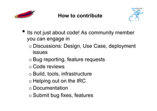 How to contribute
• Its not just about code! As community member
you can engage in
o Discussions: Design, Use Case, deployment
issues
o Bug reporting, feature requests
o Code reviews
o Build, tools, infrastructure
o Helping out on the IRC
o Documentation
o Submit bug fixes, features
 