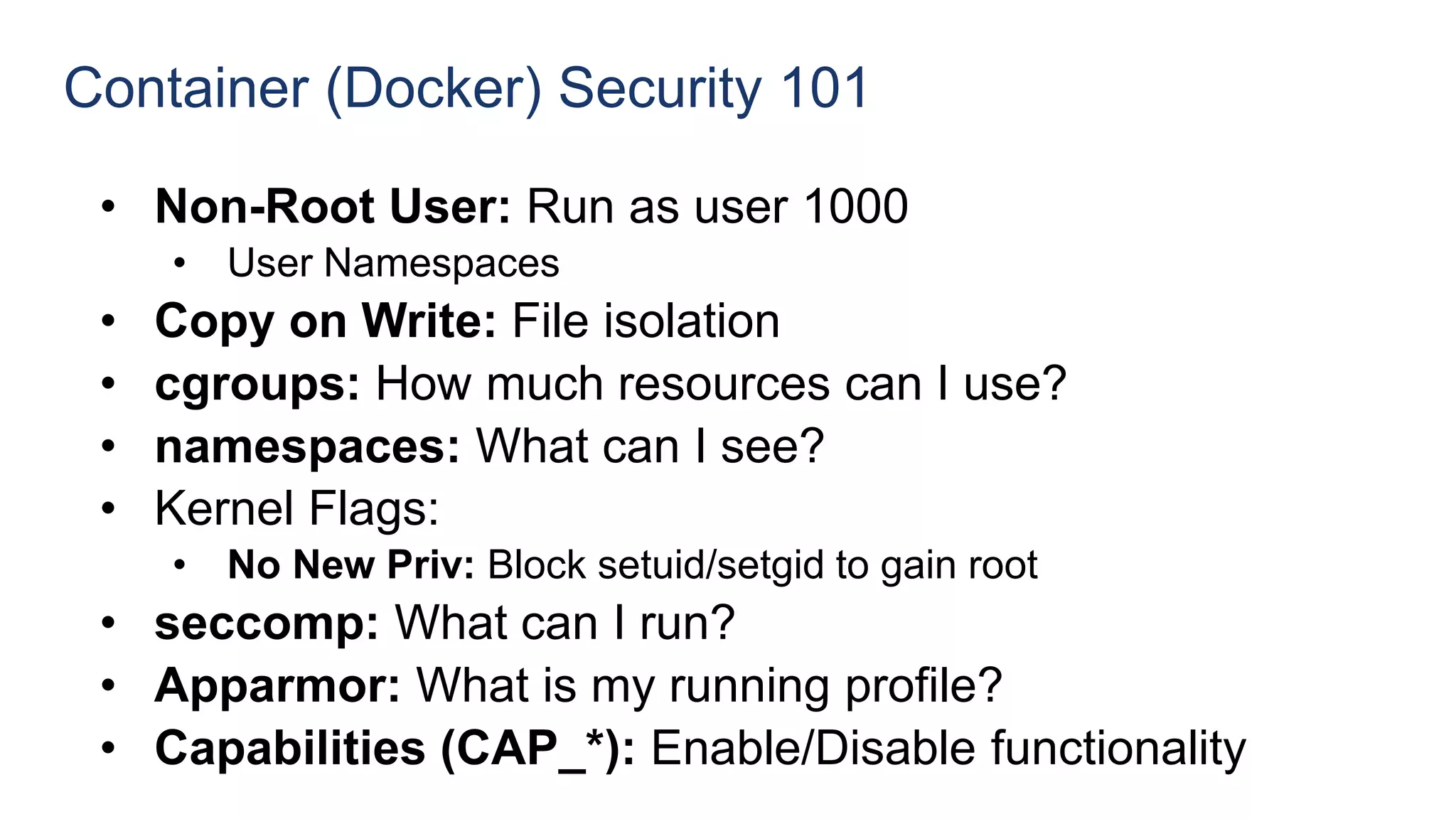 Container (Docker) Security 101
• Non-Root User: Run as user 1000
• User Namespaces
• Copy on Write: File isolation
• cgroups: How much resources can I use?
• namespaces: What can I see?
• Kernel Flags:
• No New Priv: Block setuid/setgid to gain root
• seccomp: What can I run?
• Apparmor: What is my running profile?
• Capabilities (CAP_*): Enable/Disable functionality
 