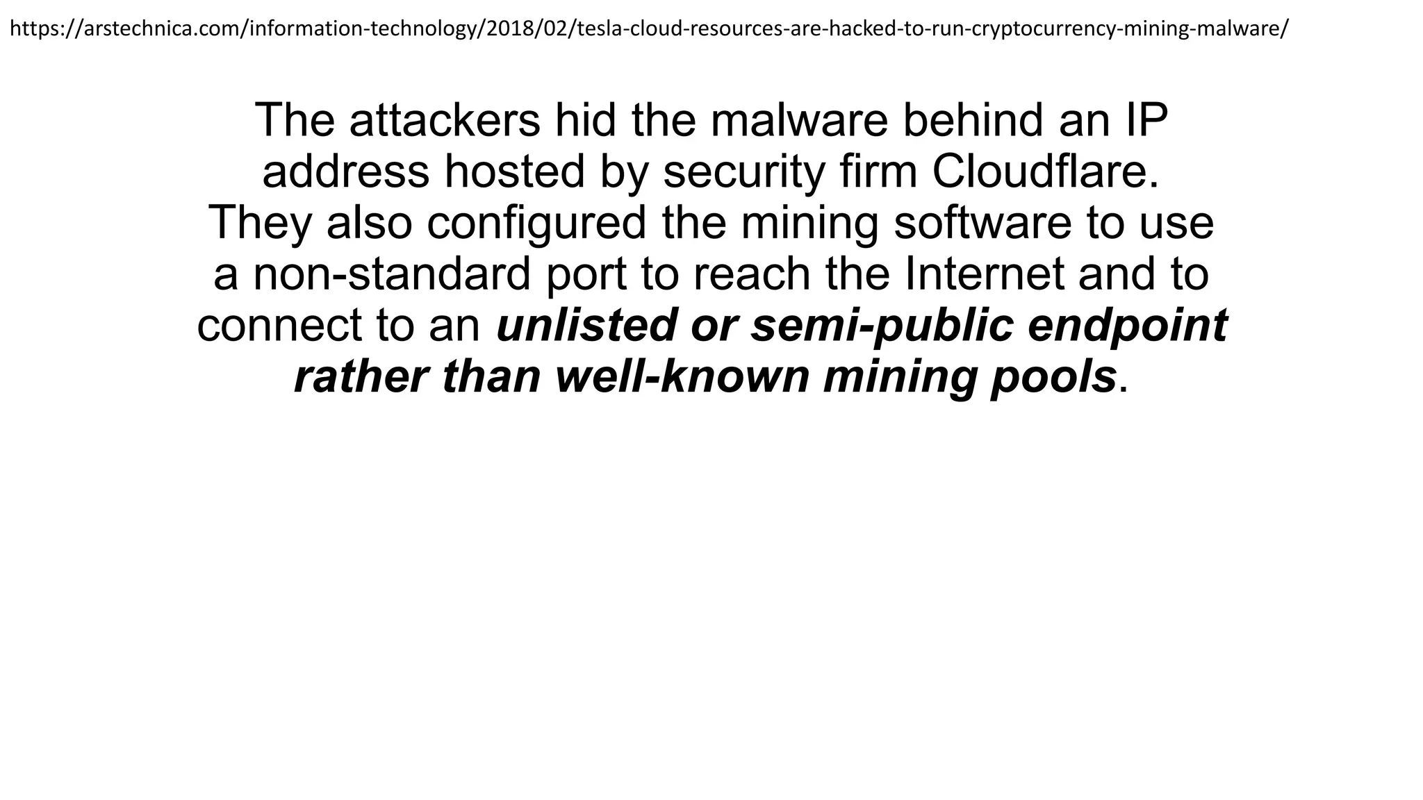 The attackers hid the malware behind an IP
address hosted by security firm Cloudflare.
They also configured the mining software to use
a non-standard port to reach the Internet and to
connect to an unlisted or semi-public endpoint
rather than well-known mining pools.
https://arstechnica.com/information-technology/2018/02/tesla-cloud-resources-are-hacked-to-run-cryptocurrency-mining-malware/
 