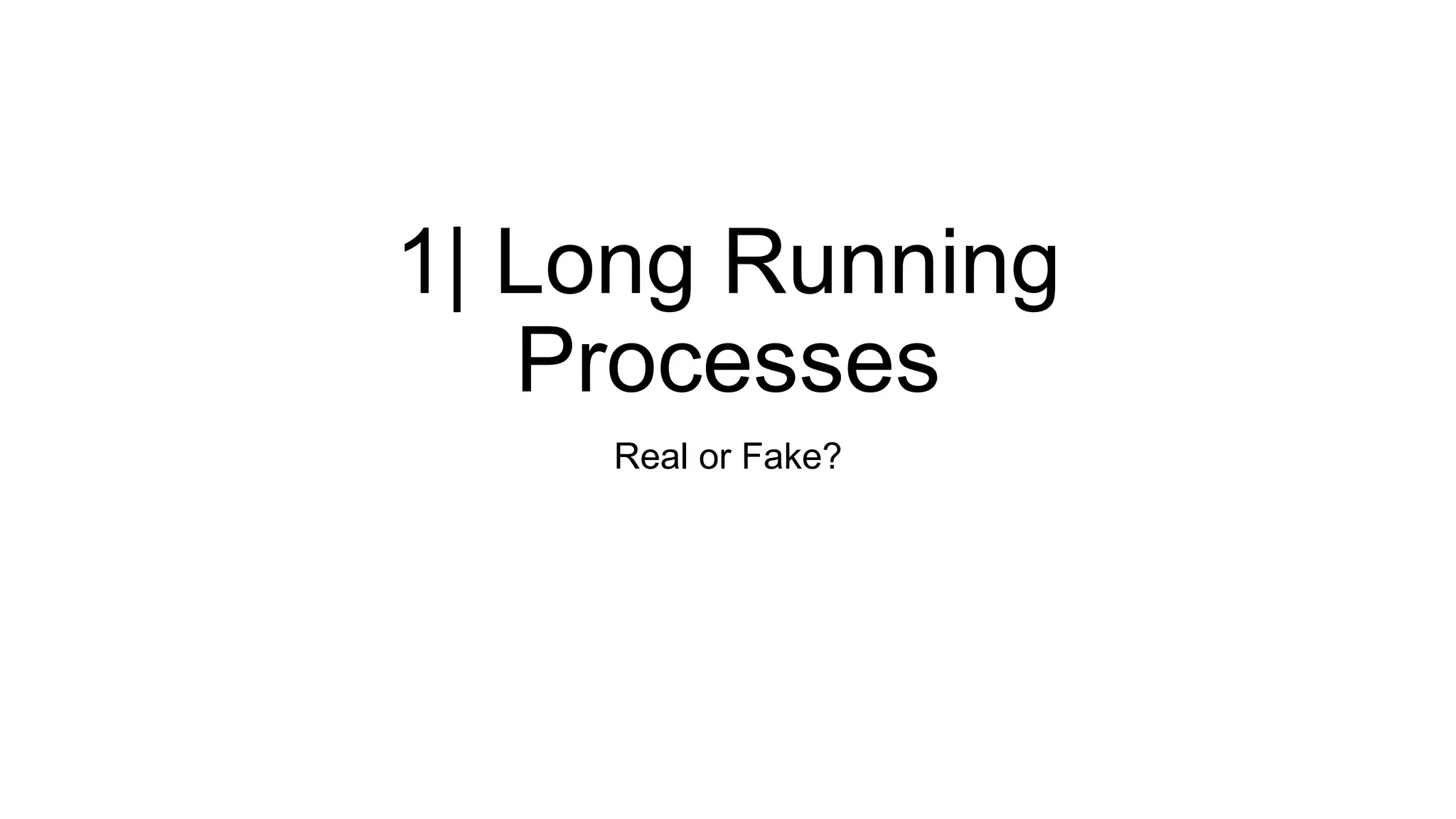 1| Long Running
Processes
Real or Fake?
 