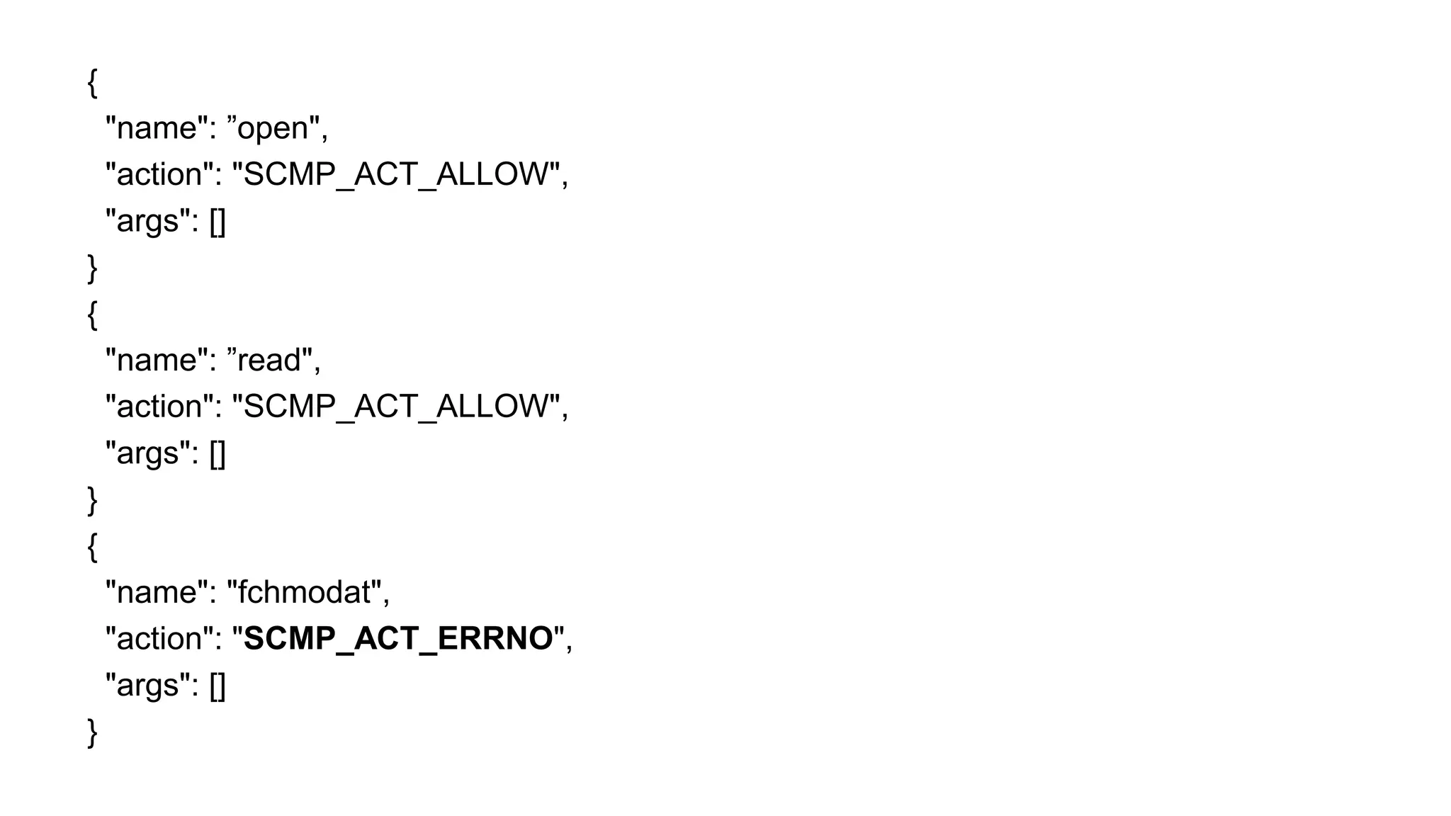 {
"name": ”open",
"action": "SCMP_ACT_ALLOW",
"args": []
}
{
"name": ”read",
"action": "SCMP_ACT_ALLOW",
"args": []
}
{
"name": "fchmodat",
"action": "SCMP_ACT_ERRNO",
"args": []
}
 