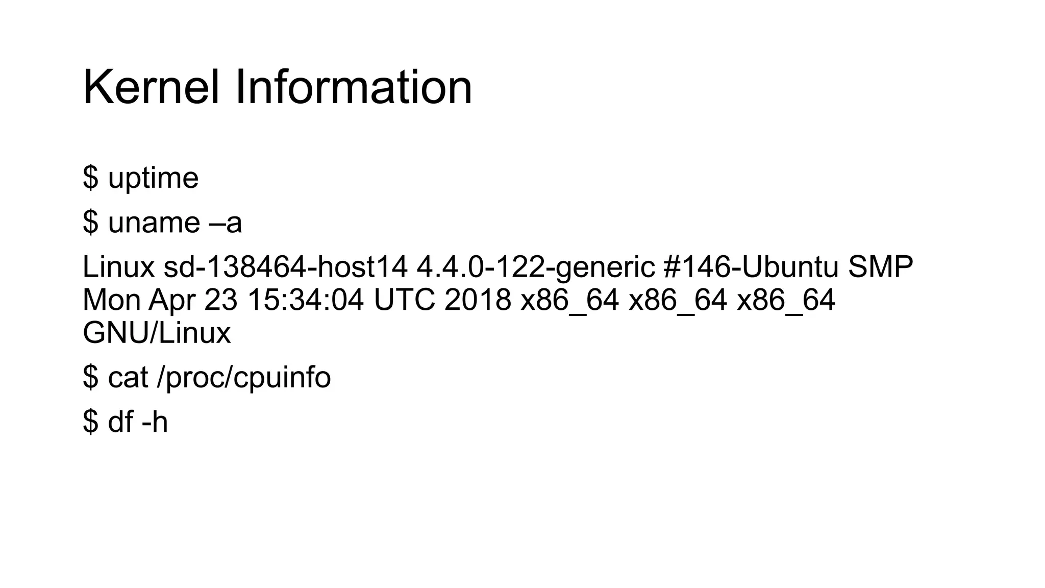 Kernel Information
$ uptime
$ uname –a
Linux sd-138464-host14 4.4.0-122-generic #146-Ubuntu SMP
Mon Apr 23 15:34:04 UTC 2018 x86_64 x86_64 x86_64
GNU/Linux
$ cat /proc/cpuinfo
$ df -h
 