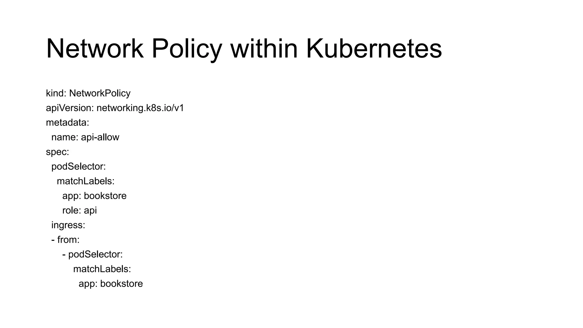 Network Policy within Kubernetes
kind: NetworkPolicy
apiVersion: networking.k8s.io/v1
metadata:
name: api-allow
spec:
podSelector:
matchLabels:
app: bookstore
role: api
ingress:
- from:
- podSelector:
matchLabels:
app: bookstore
 