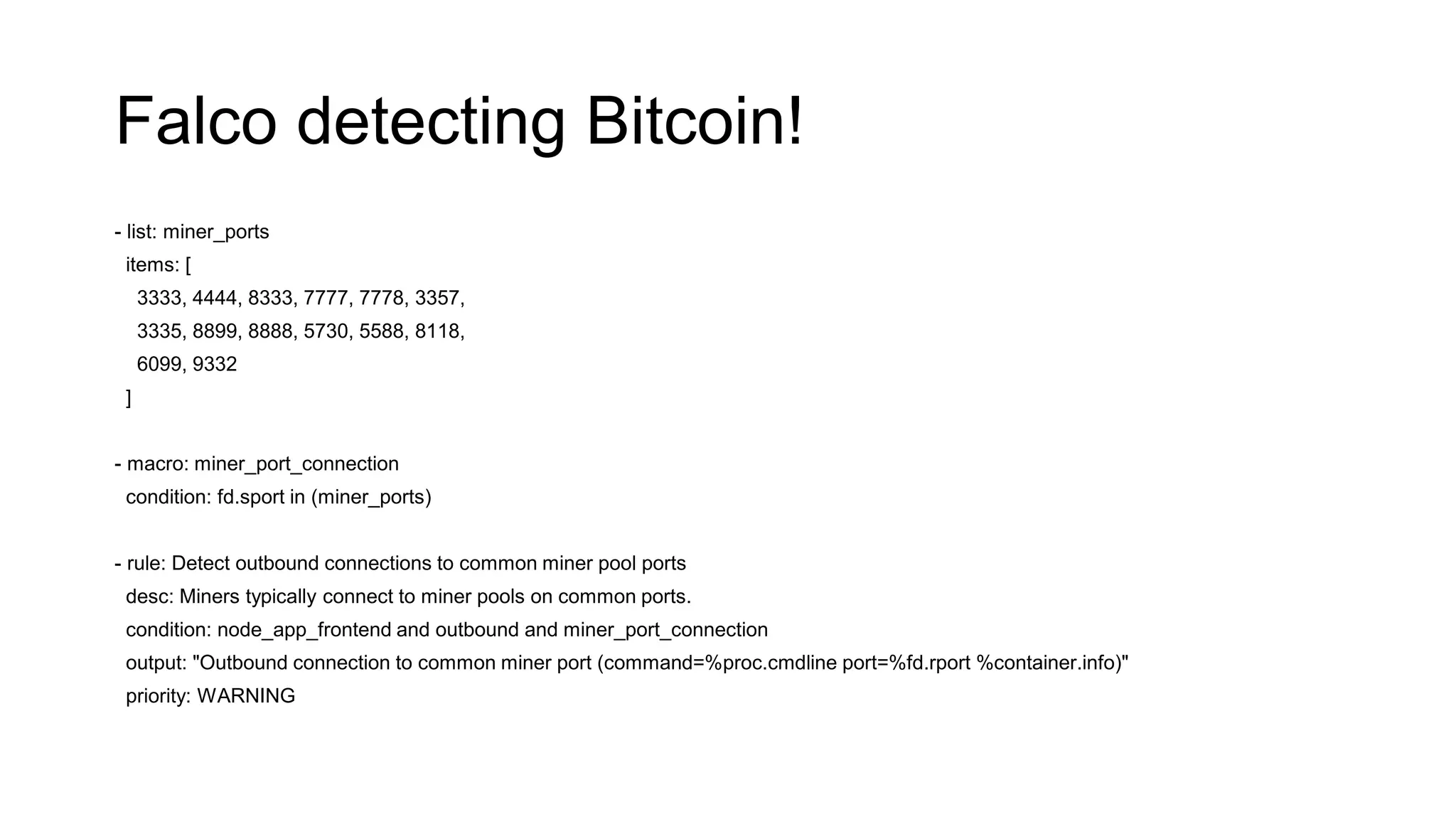 Falco detecting Bitcoin!
- list: miner_ports
items: [
3333, 4444, 8333, 7777, 7778, 3357,
3335, 8899, 8888, 5730, 5588, 8118,
6099, 9332
]
- macro: miner_port_connection
condition: fd.sport in (miner_ports)
- rule: Detect outbound connections to common miner pool ports
desc: Miners typically connect to miner pools on common ports.
condition: node_app_frontend and outbound and miner_port_connection
output: "Outbound connection to common miner port (command=%proc.cmdline port=%fd.rport %container.info)"
priority: WARNING
 