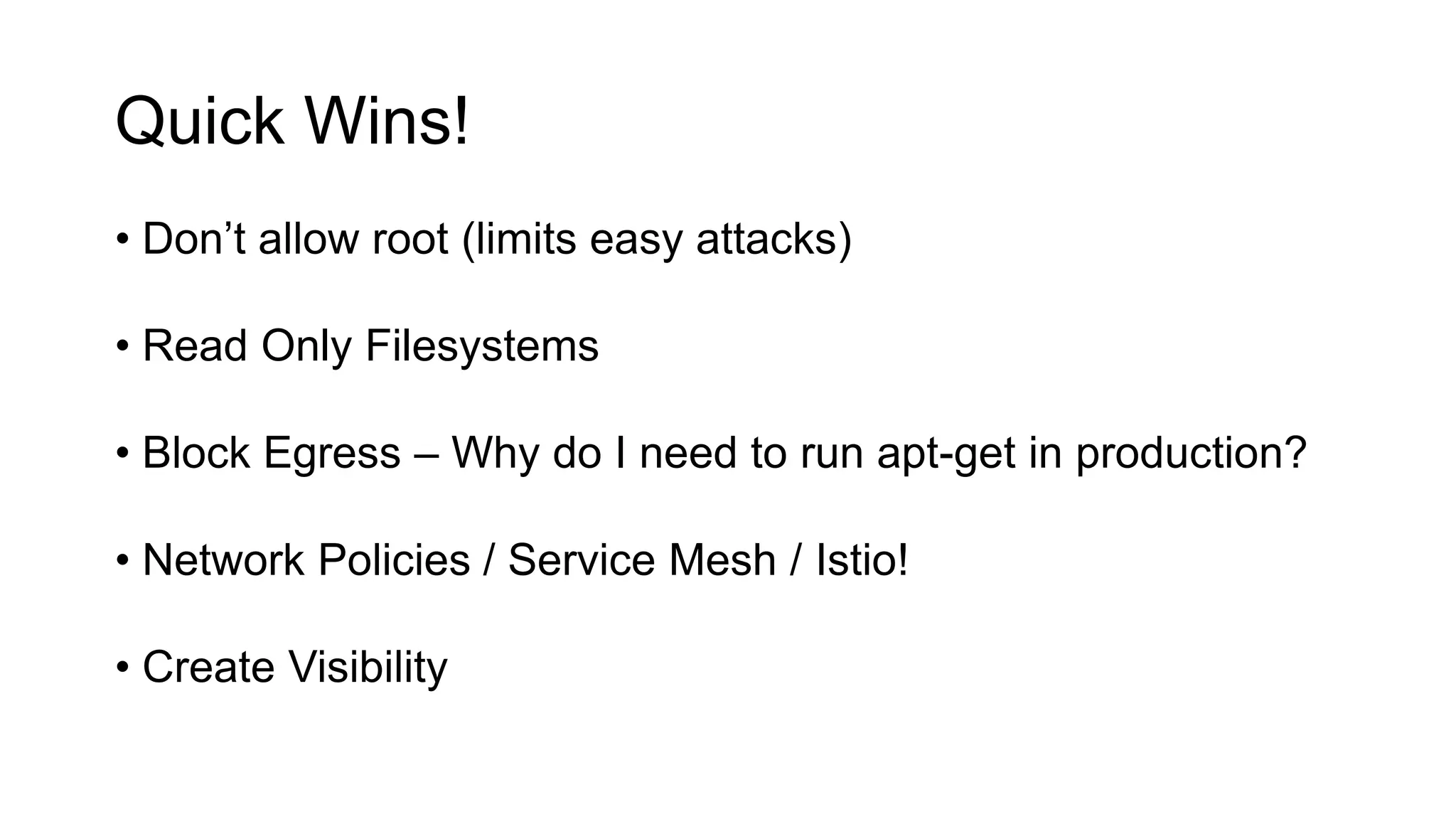 Quick Wins!
• Don’t allow root (limits easy attacks)
• Read Only Filesystems
• Block Egress – Why do I need to run apt-get in production?
• Network Policies / Service Mesh / Istio!
• Create Visibility
 