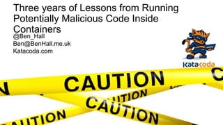 Three years of Lessons from Running
Potentially Malicious Code Inside
Containers
@Ben_Hall
Ben@BenHall.me.uk
Katacoda.com
 