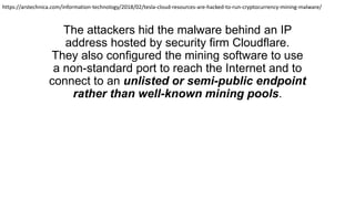 The attackers hid the malware behind an IP
address hosted by security firm Cloudflare.
They also configured the mining software to use
a non-standard port to reach the Internet and to
connect to an unlisted or semi-public endpoint
rather than well-known mining pools.
https://arstechnica.com/information-technology/2018/02/tesla-cloud-resources-are-hacked-to-run-cryptocurrency-mining-malware/
 