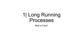 1| Long Running
Processes
Real or Fake?
 