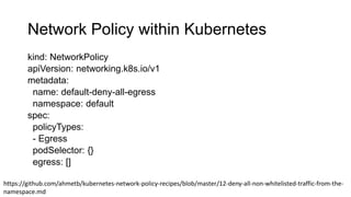 Network Policy within Kubernetes
kind: NetworkPolicy
apiVersion: networking.k8s.io/v1
metadata:
name: default-deny-all-egress
namespace: default
spec:
policyTypes:
- Egress
podSelector: {}
egress: []
https://github.com/ahmetb/kubernetes-network-policy-recipes/blob/master/12-deny-all-non-whitelisted-traffic-from-the-
namespace.md
 