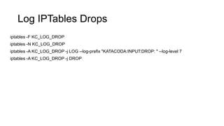 Log IPTables Drops
iptables -F KC_LOG_DROP
iptables -N KC_LOG_DROP
iptables -A KC_LOG_DROP -j LOG --log-prefix "KATACODA:INPUT:DROP: " --log-level 7
iptables -A KC_LOG_DROP -j DROP
 