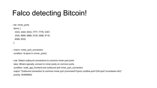 Falco detecting Bitcoin!
- list: miner_ports
items: [
3333, 4444, 8333, 7777, 7778, 3357,
3335, 8899, 8888, 5730, 5588, 8118,
6099, 9332
]
- macro: miner_port_connection
condition: fd.sport in (miner_ports)
- rule: Detect outbound connections to common miner pool ports
desc: Miners typically connect to miner pools on common ports.
condition: node_app_frontend and outbound and miner_port_connection
output: "Outbound connection to common miner port (command=%proc.cmdline port=%fd.rport %container.info)"
priority: WARNING
 