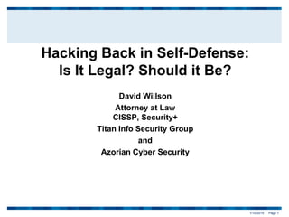 1/10/2015 Page 1
Hacking Back in Self-Defense:
Is It Legal? Should it Be?
David Willson
Attorney at Law
CISSP, Security+
Titan Info Security Group
and
Azorian Cyber Security
 