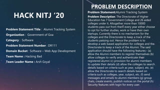 HACK NITJ ‘20
PROBLEM DESCRIPTION
Problem Statement:Alumni Tracking System
Problem Description: The Directorate of Higher
Education has 7 Government College and 26 aided
colleges under it. Altogether more than 10000
students pass out from them every year either choose
to opt for further studies, work or have their own
startups. Currently there is no mechanism for the
colleges and the Directorate to keep a track of the
students passing out. Hence the problem is to
develop a web based application for colleges and the
Directorate to keep a track of the Alumni. The said
application should have the following features:- (a)
allow the Alumni members to register themselves (b)
allow colleges to verify and authenticate their
registered alumni (c) provision for alumni members
to update their details (d) allow the colleges to search
details based on criteria such as year, subject, etc. (e)
allow the Directorate to search details based on
criteria such as colleges, year, subject, etc. (f) send
messages and emails to alumni members (g) group
chats, create events, publish notices on the portal (h)
Security features with login for every user.
Problem Statement Title : Alumni Tracking System
Organization : Government of Goa
Category : Software
Problem Statement Number : DR111
Domain Bucket : Software – Web App Development
Team Name : Hacking Bad
Team Leader Name : Arsh Goyal
 