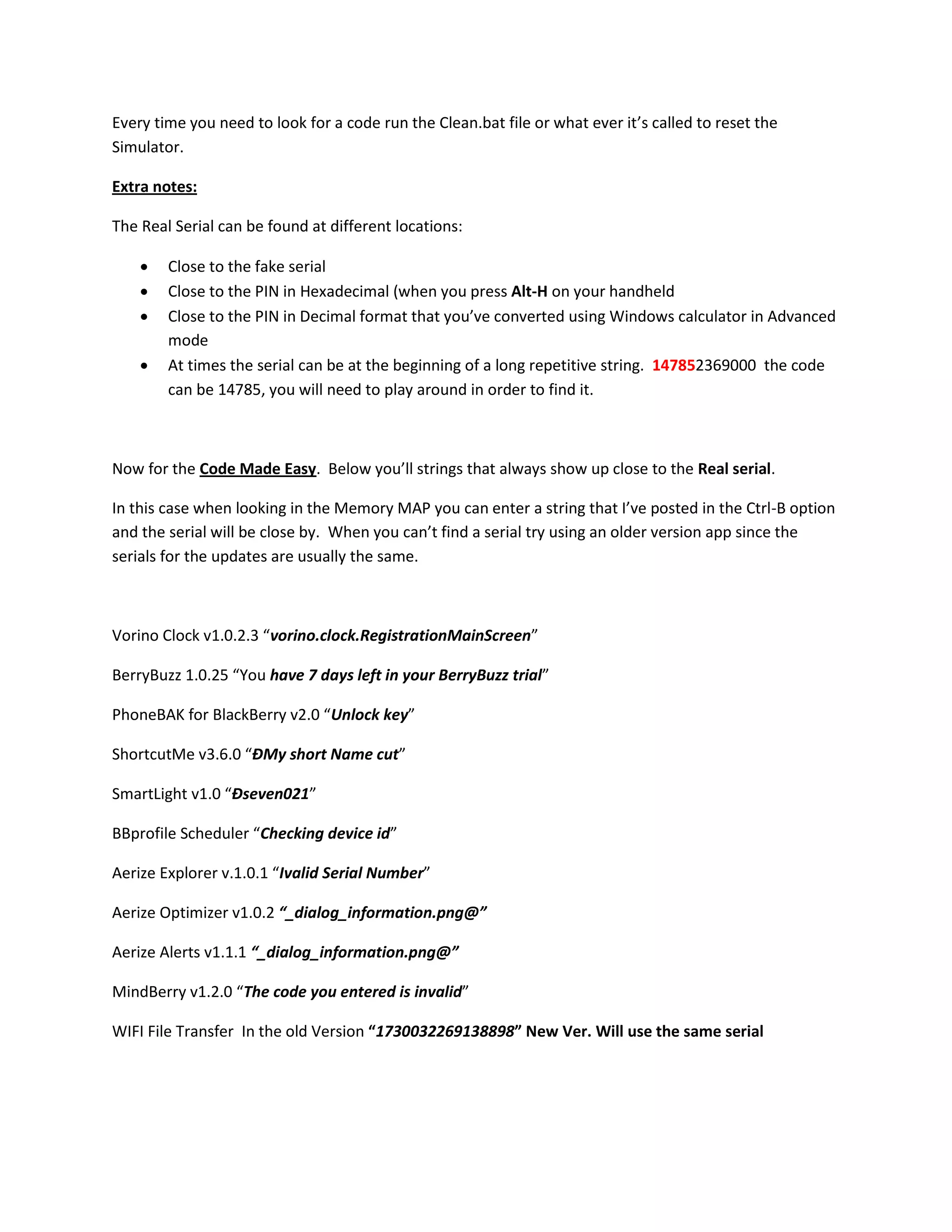Every time you need to look for a code run the Clean.bat file or what ever it’s called to reset the
Simulator.

Extra notes:

The Real Serial can be found at different locations:

       Close to the fake serial
       Close to the PIN in Hexadecimal (when you press Alt-H on your handheld
       Close to the PIN in Decimal format that you’ve converted using Windows calculator in Advanced
        mode
       At times the serial can be at the beginning of a long repetitive string. 147852369000 the code
        can be 14785, you will need to play around in order to find it.



Now for the Code Made Easy. Below you’ll strings that always show up close to the Real serial.

In this case when looking in the Memory MAP you can enter a string that I’ve posted in the Ctrl-B option
and the serial will be close by. When you can’t find a serial try using an older version app since the
serials for the updates are usually the same.



Vorino Clock v1.0.2.3 “vorino.clock.RegistrationMainScreen”

BerryBuzz 1.0.25 “You have 7 days left in your BerryBuzz trial”

PhoneBAK for BlackBerry v2.0 “Unlock key”

ShortcutMe v3.6.0 “ÐMy short Name cut”

SmartLight v1.0 “Ðseven021”

BBprofile Scheduler “Checking device id”

Aerize Explorer v.1.0.1 “Ivalid Serial Number”

Aerize Optimizer v1.0.2 “_dialog_information.png@”

Aerize Alerts v1.1.1 “_dialog_information.png@”

MindBerry v1.2.0 “The code you entered is invalid”

WIFI File Transfer In the old Version “1730032269138898” New Ver. Will use the same serial
 