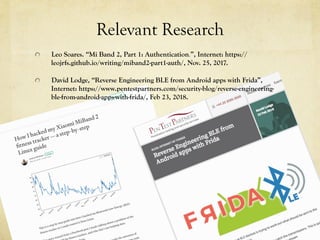 Relevant Research
  Leo Soares. “Mi Band 2, Part 1: Authentication.”, Internet: https://
leojrfs.github.io/writing/miband2-part1-auth/, Nov. 25, 2017.
  David Lodge, “Reverse Engineering BLE from Android apps with Frida”,
Internet: https://www.pentestpartners.com/security-blog/reverse-engineering-
ble-from-android-apps-with-frida/, Feb 23, 2018.
 