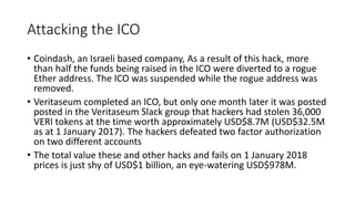 Attacking the ICO
• Coindash, an Israeli based company, As a result of this hack, more
than half the funds being raised in the ICO were diverted to a rogue
Ether address. The ICO was suspended while the rogue address was
removed.
• Veritaseum completed an ICO, but only one month later it was posted
posted in the Veritaseum Slack group that hackers had stolen 36,000
VERI tokens at the time worth approximately USD$8.7M (USD$32.5M
as at 1 January 2017). The hackers defeated two factor authorization
on two different accounts
• The total value these and other hacks and fails on 1 January 2018
prices is just shy of USD$1 billion, an eye-watering USD$978M.
 