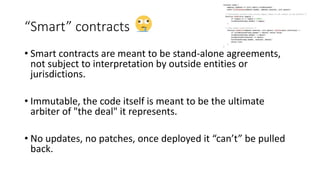 “Smart” contracts
• Smart contracts are meant to be stand-alone agreements,
not subject to interpretation by outside entities or
jurisdictions.
• Immutable, the code itself is meant to be the ultimate
arbiter of "the deal" it represents.
• No updates, no patches, once deployed it “can’t” be pulled
back.
 