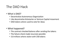 The DAO Hack
• What is DAO?
• Decentralize Autonomous Organization
• Like decentralize Kickstarter or Venture Capital movement
• DAO tokens where used to vote for ideas
• What happened?
• The contract checked balance after sending the tokens
• The failure check made recursion possible
• 3.8 millions where stolen with 258 tokens
 