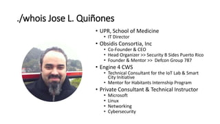 ./whois Jose L. Quiñones
• UPR, School of Medicine
• IT Director
• Obsidis Consortia, Inc
• Co-Founder & CEO
• Head Organizer >> Security B Sides Puerto Rico
• Founder & Mentor >> Defcon Group 787
• Engine 4 CWS
• Technical Consultant for the IoT Lab & Smart
City Initiative
• Mentor for Habitants Internship Program
• Private Consultant & Technical Instructor
• Microsoft
• Linux
• Networking
• Cybersecurity
 