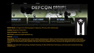 DC787 Meets: at Engine 4 Co-Working Space in Bayamon, PR every other Wednesday. .
Location: Bayamon, Puerto Rico
Point of Contact: Jose L. Quinones
POC Email: josequinones@codefidelio.org
Website: pending
Description: The DC787 started as the “Init.d” InfoSec interest group in 2012. It was formed by several local hackers and started
meeting whenever we could and wherever we were welcomed. Jose L. Quiñones, Jose A. Arroyo and Carlos Perez run the meetings
and keep the social media outlets updated. We value community feedback and our activities are designed to fill the community’s
needs.
Interests: We work with Lock picking, Hardware Hacking, IoT, Blue & Red Team Techniques, and many other hacker/technology
related topics.
 
