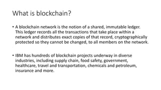 What is blockchain?
• A blockchain network is the notion of a shared, immutable ledger.
This ledger records all the transactions that take place within a
network and distributes exact copies of that record, cryptographically
protected so they cannot be changed, to all members on the network.
• IBM has hundreds of blockchain projects underway in diverse
industries, including supply chain, food safety, government,
healthcare, travel and transportation, chemicals and petroleum,
insurance and more.
 