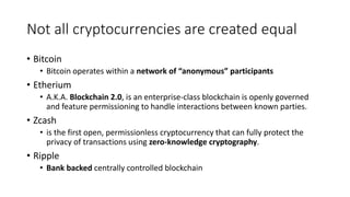 Not all cryptocurrencies are created equal
• Bitcoin
• Bitcoin operates within a network of “anonymous” participants
• Etherium
• A.K.A. Blockchain 2.0, is an enterprise-class blockchain is openly governed
and feature permissioning to handle interactions between known parties.
• Zcash
• is the first open, permissionless cryptocurrency that can fully protect the
privacy of transactions using zero-knowledge cryptography.
• Ripple
• Bank backed centrally controlled blockchain
 