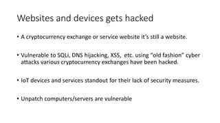 Websites and devices gets hacked
• A cryptocurrency exchange or service website it’s still a website.
• Vulnerable to SQLi, DNS hijacking, XSS, etc. using “old fashion” cyber
attacks various cryptocurrency exchanges have been hacked.
• IoT devices and services standout for their lack of security measures.
• Unpatch computers/servers are vulnerable
 