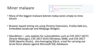 Miner malware
• Many of the biggest malware botnets today exists simply to mine
bitcoin
• Browser based mining are using Chrome Extensions, Firefox Add-ons,
Embedded JavaScript and Webpage Widgets.
• MassMiner— uses exploits for vulnerabilities such as CVE-2017-10271
(Oracle WebLogic), CVE-2017-0143 (Windows SMB), and CVE-2017-
5638 (Apache Struts), also leveraging SQLck, a tool for carrying out
brute-force attacks against Microsoft SQL databases
 