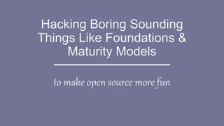 Hacking Boring Sounding
Things Like Foundations &
Maturity Models
to make open source more fun
 