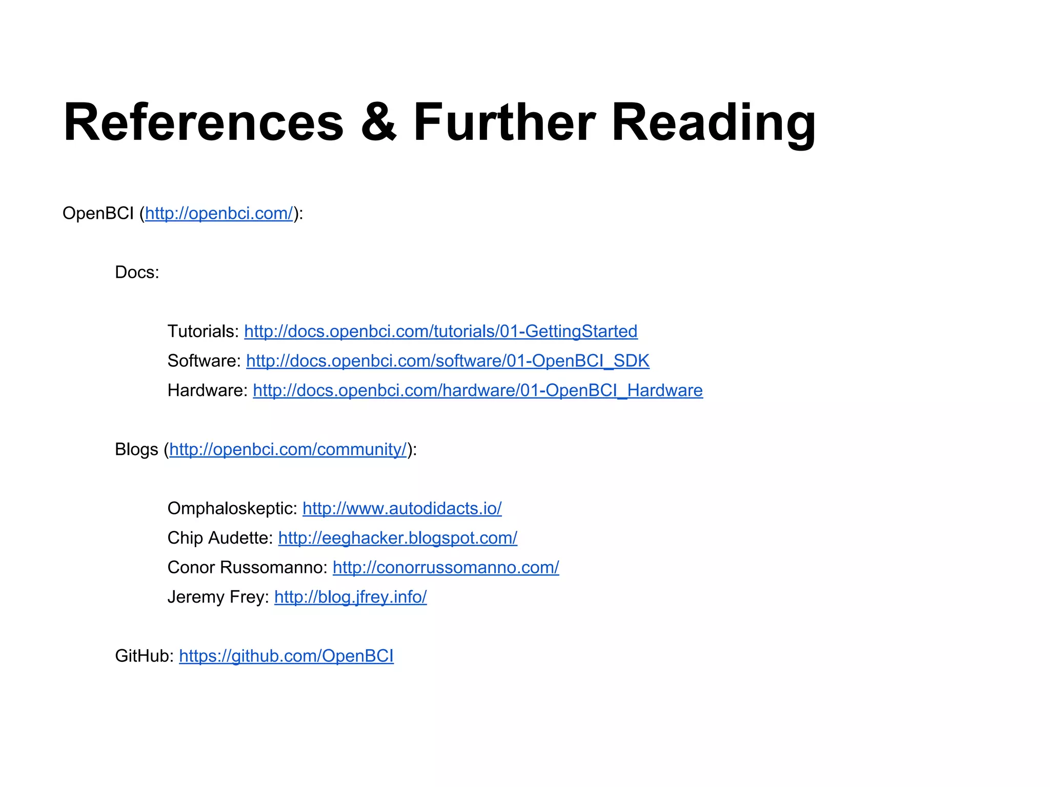 References & Further Reading
OpenBCI (http://openbci.com/):
Docs:
Tutorials: http://docs.openbci.com/tutorials/01-GettingStarted
Software: http://docs.openbci.com/software/01-OpenBCI_SDK
Hardware: http://docs.openbci.com/hardware/01-OpenBCI_Hardware
Blogs (http://openbci.com/community/):
Omphaloskeptic: http://www.autodidacts.io/
Chip Audette: http://eeghacker.blogspot.com/
Conor Russomanno: http://conorrussomanno.com/
Jeremy Frey: http://blog.jfrey.info/
GitHub: https://github.com/OpenBCI
 