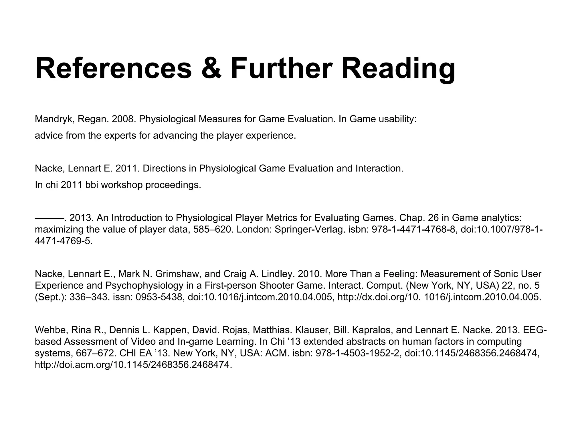 References & Further Reading
Mandryk, Regan. 2008. Physiological Measures for Game Evaluation. In Game usability:
advice from the experts for advancing the player experience.
Nacke, Lennart E. 2011. Directions in Physiological Game Evaluation and Interaction.
In chi 2011 bbi workshop proceedings.
———. 2013. An Introduction to Physiological Player Metrics for Evaluating Games. Chap. 26 in Game analytics:
maximizing the value of player data, 585–620. London: Springer-Verlag. isbn: 978-1-4471-4768-8, doi:10.1007/978-1-
4471-4769-5.
Nacke, Lennart E., Mark N. Grimshaw, and Craig A. Lindley. 2010. More Than a Feeling: Measurement of Sonic User
Experience and Psychophysiology in a First-person Shooter Game. Interact. Comput. (New York, NY, USA) 22, no. 5
(Sept.): 336–343. issn: 0953-5438, doi:10.1016/j.intcom.2010.04.005, http://dx.doi.org/10. 1016/j.intcom.2010.04.005.
Wehbe, Rina R., Dennis L. Kappen, David. Rojas, Matthias. Klauser, Bill. Kapralos, and Lennart E. Nacke. 2013. EEG-
based Assessment of Video and In-game Learning. In Chi ’13 extended abstracts on human factors in computing
systems, 667–672. CHI EA ’13. New York, NY, USA: ACM. isbn: 978-1-4503-1952-2, doi:10.1145/2468356.2468474,
http://doi.acm.org/10.1145/2468356.2468474.
 