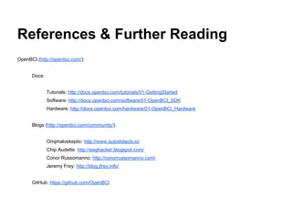 References & Further Reading
OpenBCI (http://openbci.com/):
Docs:
Tutorials: http://docs.openbci.com/tutorials/01-GettingStarted
Software: http://docs.openbci.com/software/01-OpenBCI_SDK
Hardware: http://docs.openbci.com/hardware/01-OpenBCI_Hardware
Blogs (http://openbci.com/community/):
Omphaloskeptic: http://www.autodidacts.io/
Chip Audette: http://eeghacker.blogspot.com/
Conor Russomanno: http://conorrussomanno.com/
Jeremy Frey: http://blog.jfrey.info/
GitHub: https://github.com/OpenBCI
 