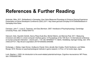 References & Further Reading
Ambinder, Mike. 2011. Biofeedback in Gameplay: How Valve Measures Physiology to Enhance Gaming Experience.
Presentation at Game Developers Conference (GDC) 2011. http://www.gdcvault.com/play/1014734/Biofeedback-in-
Gameplay-How-Valve.
Cacioppo, John T., Louis G. Tassinary, and Gary Berntson. 2007. Handbook of Psychophysiology. Cambridge
University Press. isbn: 9780521844710.
Hakvoort, Gido, Hayrettin Gü rkö k, Danny Plass-Oude Bos, Michel Obbink, and Mannes Poel. 2011. Measuring
immersion and affect in a brain-computer interface game. In Proceedings of the 13th ifip tc 13 international conference
on human-computer interaction - volume part i, 115–128. INTERACT’11. Berlin, Heidelberg: Springer-Verlag. isbn: 978-
3-642-23773-7, http://dl.acm.org/citation.cfm?id=2042053.2042069.
Kivikangas, J. Matias, Inger Ekman, Guillaume Chanel, Simo Järvelä, Ben Cowley, Pentti Henttonen, and Niklas
Ravaja. 2010. Review on psychophysiological methods in game research. In Proc. of 1st nordic digra, digra.
Luck, Stephen J. 2005. An introduction to the event-related potential technique. Cognitive neuroscience. MIT Press.
isbn: 9780262621960.
 
