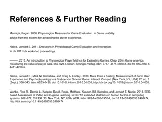 References & Further Reading
Mandryk, Regan. 2008. Physiological Measures for Game Evaluation. In Game usability:
advice from the experts for advancing the player experience.
Nacke, Lennart E. 2011. Directions in Physiological Game Evaluation and Interaction.
In chi 2011 bbi workshop proceedings.
———. 2013. An Introduction to Physiological Player Metrics for Evaluating Games. Chap. 26 in Game analytics:
maximizing the value of player data, 585–620. London: Springer-Verlag. isbn: 978-1-4471-4768-8, doi:10.1007/978-1-
4471-4769-5.
Nacke, Lennart E., Mark N. Grimshaw, and Craig A. Lindley. 2010. More Than a Feeling: Measurement of Sonic User
Experience and Psychophysiology in a First-person Shooter Game. Interact. Comput. (New York, NY, USA) 22, no. 5
(Sept.): 336–343. issn: 0953-5438, doi:10.1016/j.intcom.2010.04.005, http://dx.doi.org/10. 1016/j.intcom.2010.04.005.
Wehbe, Rina R., Dennis L. Kappen, David. Rojas, Matthias. Klauser, Bill. Kapralos, and Lennart E. Nacke. 2013. EEG-
based Assessment of Video and In-game Learning. In Chi ’13 extended abstracts on human factors in computing
systems, 667–672. CHI EA ’13. New York, NY, USA: ACM. isbn: 978-1-4503-1952-2, doi:10.1145/2468356.2468474,
http://doi.acm.org/10.1145/2468356.2468474.
 