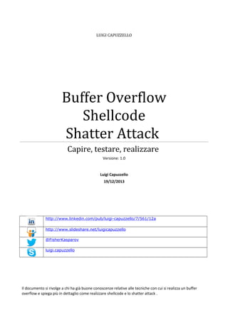 LUIGI CAPUZZELLO

Buffer Overflow
Shellcode
Shatter Attack
Capire, testare, realizzare
Versione: 1.0

Luigi Capuzzello
19/12/2013

http://www.linkedin.com/pub/luigi-capuzzello/7/561/12a
http://www.slideshare.net/luigicapuzzello
@FisherKasparov
luigi.capuzzello

Il documento si rivolge a chi ha già buone conoscenze relative alle tecniche con cui si realizza un buffer
overflow e spiega più in dettaglio come realizzare shellcode e lo shatter attack .

 