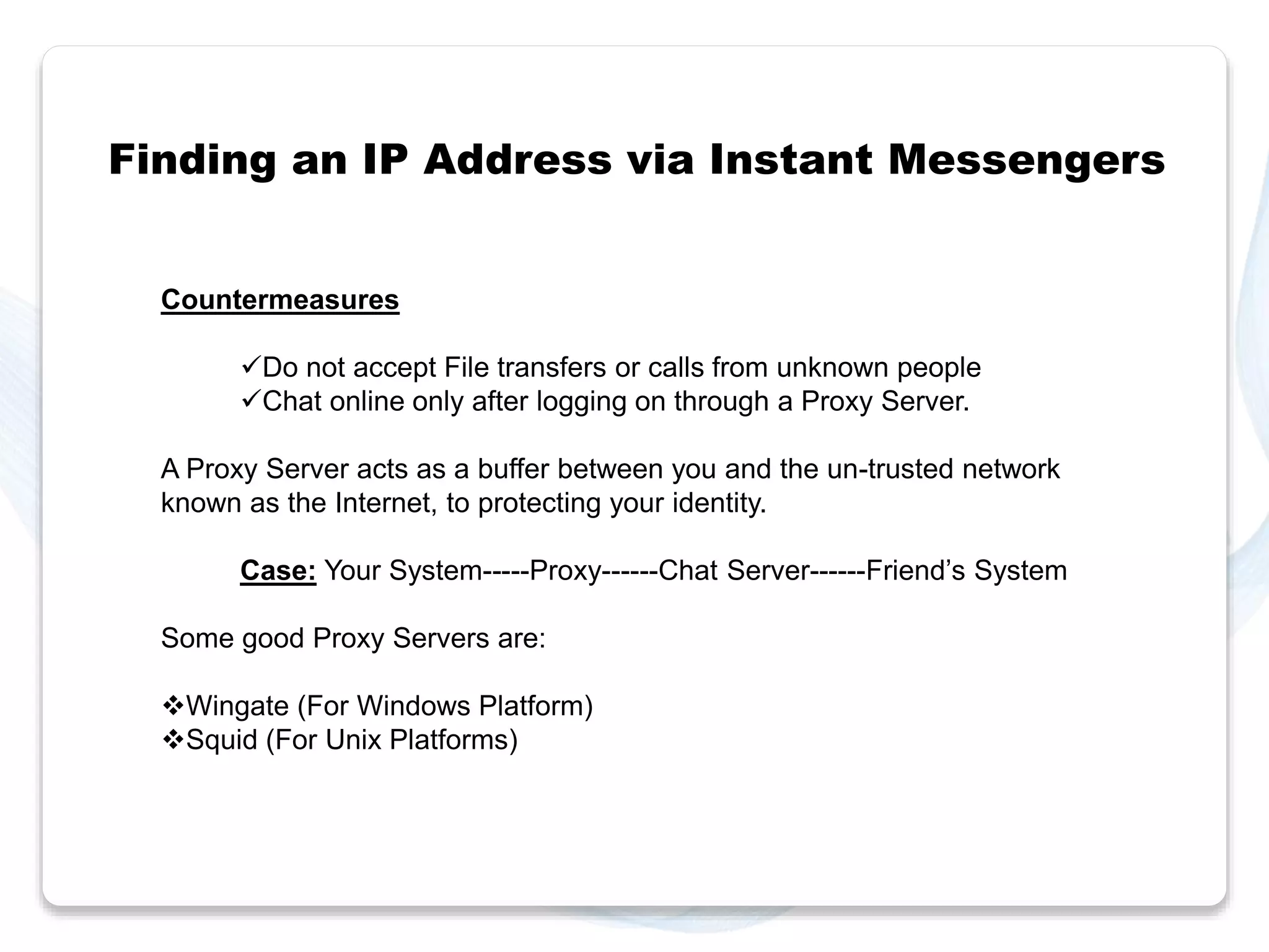 Finding an IP Address via Instant Messengers 
Countermeasures 
Do not accept File transfers or calls from unknown people 
Chat online only after logging on through a Proxy Server. 
A Proxy Server acts as a buffer between you and the un-trusted network 
known as the Internet, to protecting your identity. 
Case: Your System-----Proxy------Chat Server------Friend’s System 
Some good Proxy Servers are: 
Wingate (For Windows Platform) 
Squid (For Unix Platforms) 
 